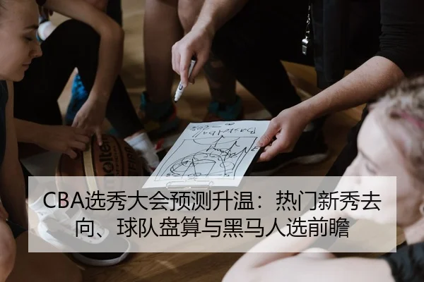 CBA选秀大会预测升温：热门新秀去向、球队盘算与黑马人选前瞻